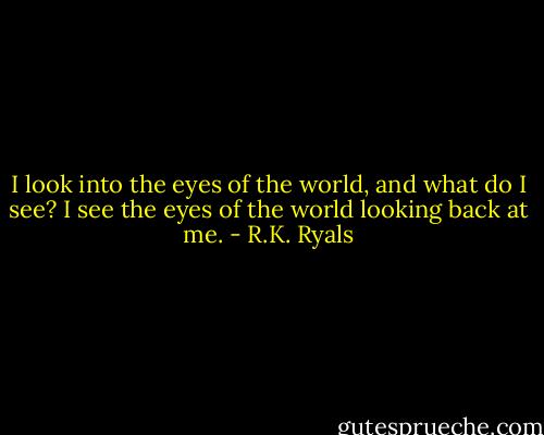 I look into the eyes of the world, and what do I see?<br />I see the eyes of the world looking back at me. - R.K. Ryals