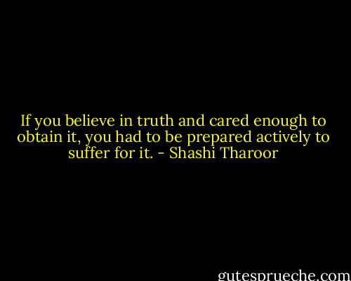 If you believe in truth and cared enough to obtain it, you had to be prepared actively to suffer for it. - Shashi Tharoor