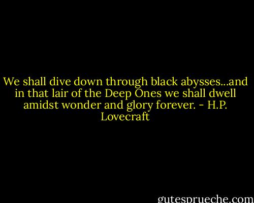 We shall dive down through black abysses...and in that lair of the Deep Ones we shall dwell amidst wonder and glory forever. - H.P. Lovecraft