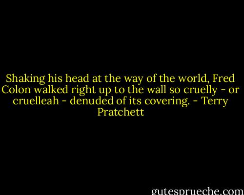 Shaking his head at the way of the world, Fred Colon walked right up to the wall so cruelly - or cruelleah - denuded of its covering. - Terry Pratchett