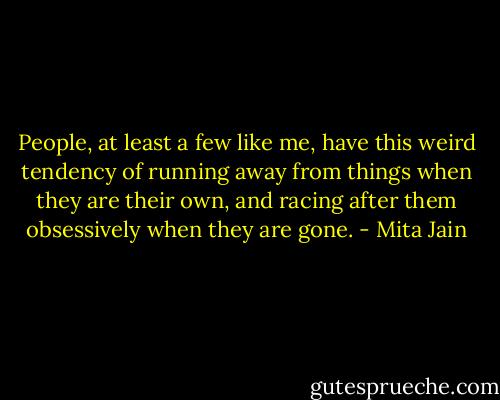 People, at least a few like me, have this weird tendency of running away from things when they are their own, and racing after them obsessively when they are gone. - Mita Jain