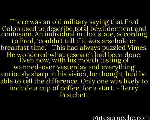 There was an old military saying that Fred Colon used to describe total bewilderment and confusion. An individual in that state, according to Fred, ‘couldn’t tell if it was arsehole or breakfast time.’<br /><br /><br />This had always puzzled Vimes. He wondered what research had been done. Even now, with his mouth tasting of warmed-over yesterday and everything curiously sharp in his vision, he thought he’d be able to tell the difference. Only one was likely to include a cup of coffee, for a start. - Terry Pratchett