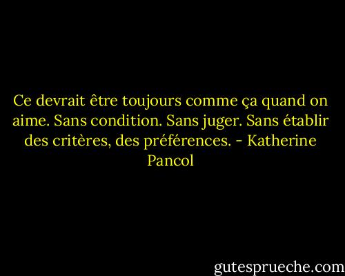 Ce devrait être toujours comme ça quand on aime. Sans condition. Sans juger. Sans établir des critères, des préférences. - Katherine Pancol