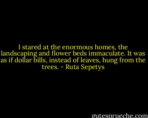 I stared at the enormous homes, the landscaping and flower beds immaculate. It was as if dollar bills, instead of leaves, hung from the trees. - Ruta Sepetys