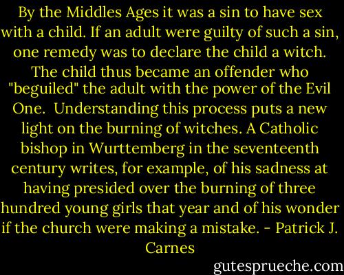 By the Middles Ages it was a sin to have sex with a child. If an adult were guilty of such a sin, one remedy was to declare the child a witch. The child thus became an offender who "beguiled" the adult with the power of the Evil One. <br />Understanding this process puts a new light on the burning of witches. A Catholic bishop in Wurttemberg in the seventeenth century writes, for example, of his sadness at having presided over the burning of three hundred young girls that year and of his wonder if the church were making a mistake. - Patrick J. Carnes