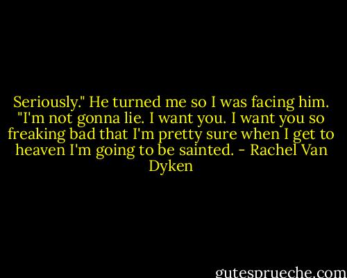 Seriously." He turned me so I was facing him. "I'm not gonna lie. I want you. I want you so freaking bad that I'm pretty sure when I get to heaven I'm going to be sainted. - Rachel Van Dyken