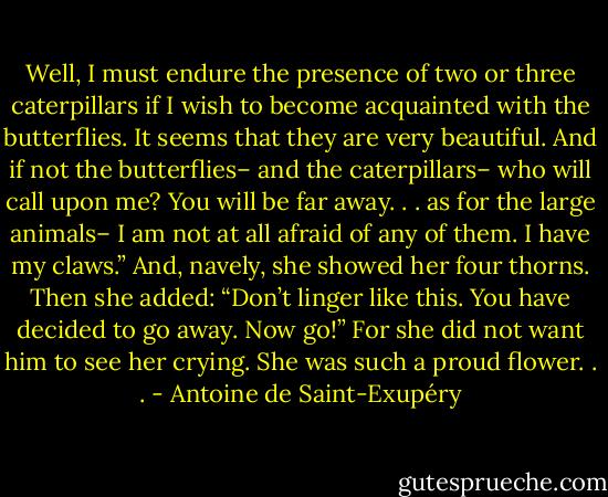 Well, I must endure the presence of two or three caterpillars if I wish to become acquainted with the butterflies. It seems that they are very beautiful.<br />And if not the butterflies– and the caterpillars– who will call upon me? You will be far away. . . as for the large animals– I am not at all afraid of any of them. I have my claws.”<br />And, navely, she showed her four thorns. Then she added:<br />“Don’t linger like this. You have decided to go away. Now go!”<br />For she did not want him to see her crying. She was such a proud flower. . . - Antoine de Saint-Exupéry