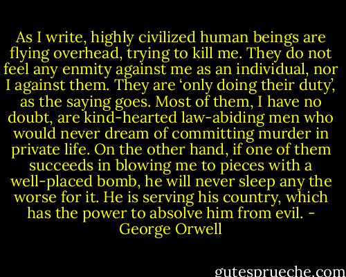 As I write, highly civilized human beings are flying overhead, trying to kill me.<br />They do not feel any enmity against me as an individual, nor I against them. They are ‘only doing their duty’, as the saying goes. Most of them, I have no doubt, are kind-hearted law-abiding men who would never dream of committing murder in private life. On the other hand, if one of them succeeds in blowing me to pieces with a well-placed bomb, he will never sleep any the worse for it. He is serving his country, which has the power to absolve him from evil. - George Orwell
