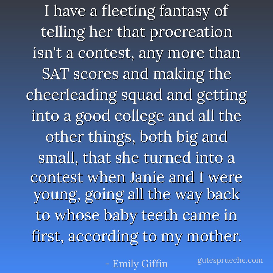 I have a fleeting fantasy of telling her that procreation isn't a contest, any more than SAT scores and making the cheerleading squad and getting into a good college and all the other things, both big and small, that she turned into a contest when Janie and I were young, going all the way back to whose baby teeth came in first, according to my mother. - Emily Giffin