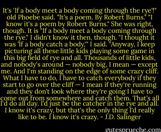 It's 'If a body meet a body coming through the rye'!" old Phoebe said. "It's a poem. By Robert Burns."<br />"I know it's a poem by Robert Burns."<br />She was right, though. It is "If a body meet a body coming through the rye." I didn't know it then, though.<br />"I thought it was 'If a body catch a body,'" I said. "Anyway, I keep picturing all these little kids playing some game in this big field of rye and all. Thousands of little kids, and nobody's around — nobody big, I mean — except me. And I'm standing on the edge of some crazy cliff. What I have to do, I have to catch everybody if they start to go over the cliff — I mean if they're running and they don't look where they're going I have to come out from somewhere and catch them. That's all I'd do all day. I'd just be the catcher in the rye and all. I know it's crazy, but that's the only thing I'd really like to be. I know it's crazy. - J.D. Salinger