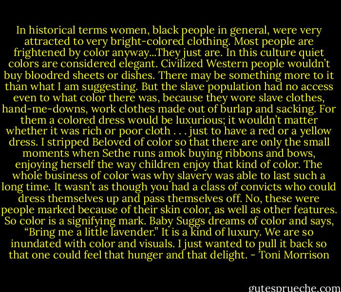 In historical terms women, black people in general, were very attracted to very bright-colored clothing. Most people are frightened by color anyway...They just are. In this culture quiet colors are considered elegant. Civilized Western people wouldn’t buy bloodred sheets or dishes. There may be something more to it than what I am suggesting. But the slave population had no access even to what color there was, because they wore slave clothes, hand-me-downs, work clothes made out of burlap and sacking. For them a colored dress would be luxurious; it wouldn’t matter whether it was rich or poor cloth . . . just to have a red or a yellow dress. I stripped Beloved of color so that there are only the small moments when Sethe runs amok buying ribbons and bows, enjoying herself the way children enjoy that kind of color. The whole business of color was why slavery was able to last such a long time. It wasn’t as though you had a class of convicts who could dress themselves up and pass themselves off. No, these were people marked because of their skin color, as well as other features. So color is a signifying mark. Baby Suggs dreams of color and says, “Bring me a little lavender.” It is a kind of luxury. We are so inundated with color and visuals. I just wanted to pull it back so that one could feel that hunger and that delight. - Toni Morrison