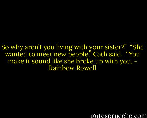 So why aren’t you living with your sister?”<br /><br />“She wanted to meet new people,” Cath said.<br /><br />“You make it sound like she broke up with you. - Rainbow Rowell