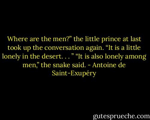 Where are the men?” the little prince at last took up the conversation<br />again. “It is a little lonely in the desert. . . ”<br />“It is also lonely among men,” the snake said. - Antoine de Saint-Exupéry