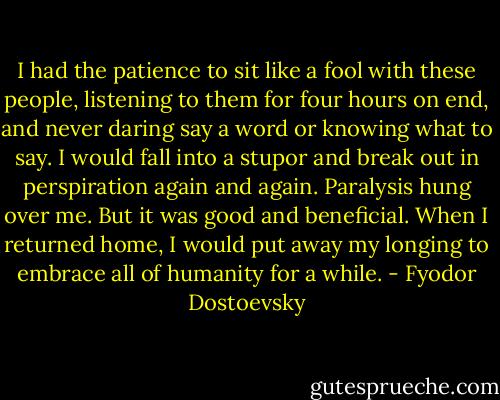 I had the patience to sit like a fool with these people, listening to them for four hours on end, and never daring say a word or knowing what to say. I would fall into a stupor and break out in perspiration again and again. Paralysis hung over me. But it was good and beneficial. When I returned home, I would put away my longing to embrace all of humanity for a while. - Fyodor Dostoevsky