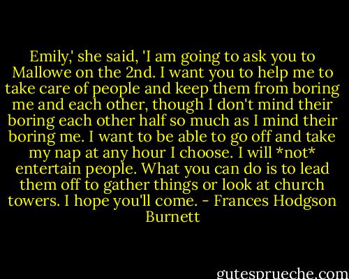 Emily,' she said, 'I am going to ask you to Mallowe on the 2nd. I want you to help me to take care of people and keep them from boring me and each other, though I don't mind their boring each other half so much as I mind their boring me. I want to be able to go off and take my nap at any hour I choose. I will *not* entertain people. What you can do is to lead them off to gather things or look at church towers. I hope you'll come. - Frances Hodgson Burnett
