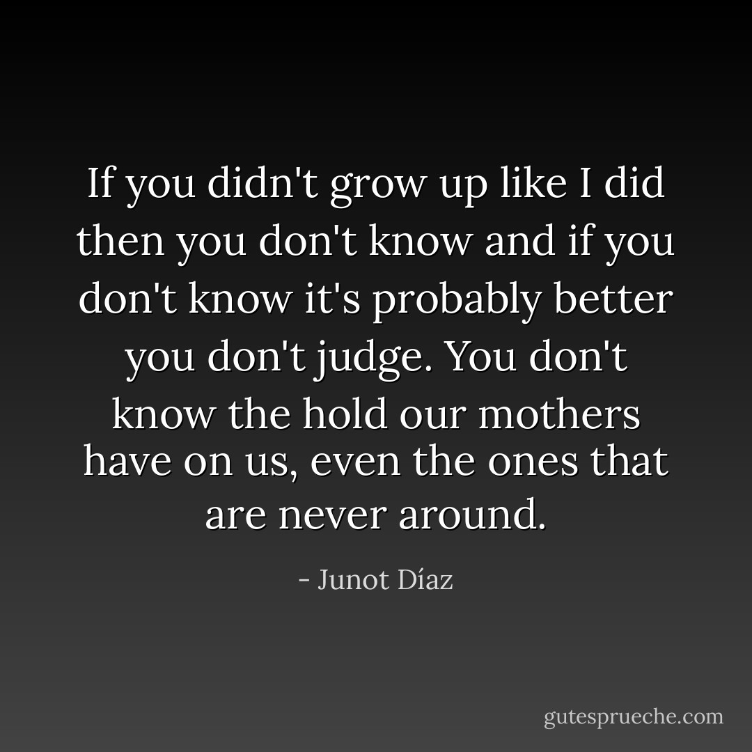 If you didn't grow up like I did then you don't know and if you don't know it's probably better you don't judge. You don't know the hold our mothers have on us, even the ones that are never around. - Junot Díaz