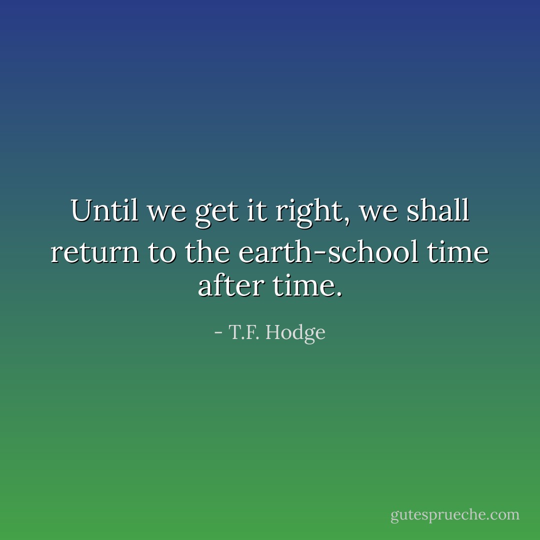 Until we get it right, we shall return to the earth-school time after time. - T.F. Hodge