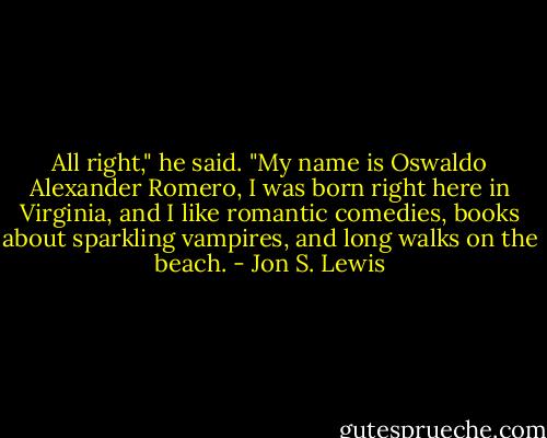 All right," he said. "My name is Oswaldo Alexander Romero, I was born right here in Virginia, and I like romantic comedies, books about sparkling vampires, and long walks on the beach. - Jon S. Lewis