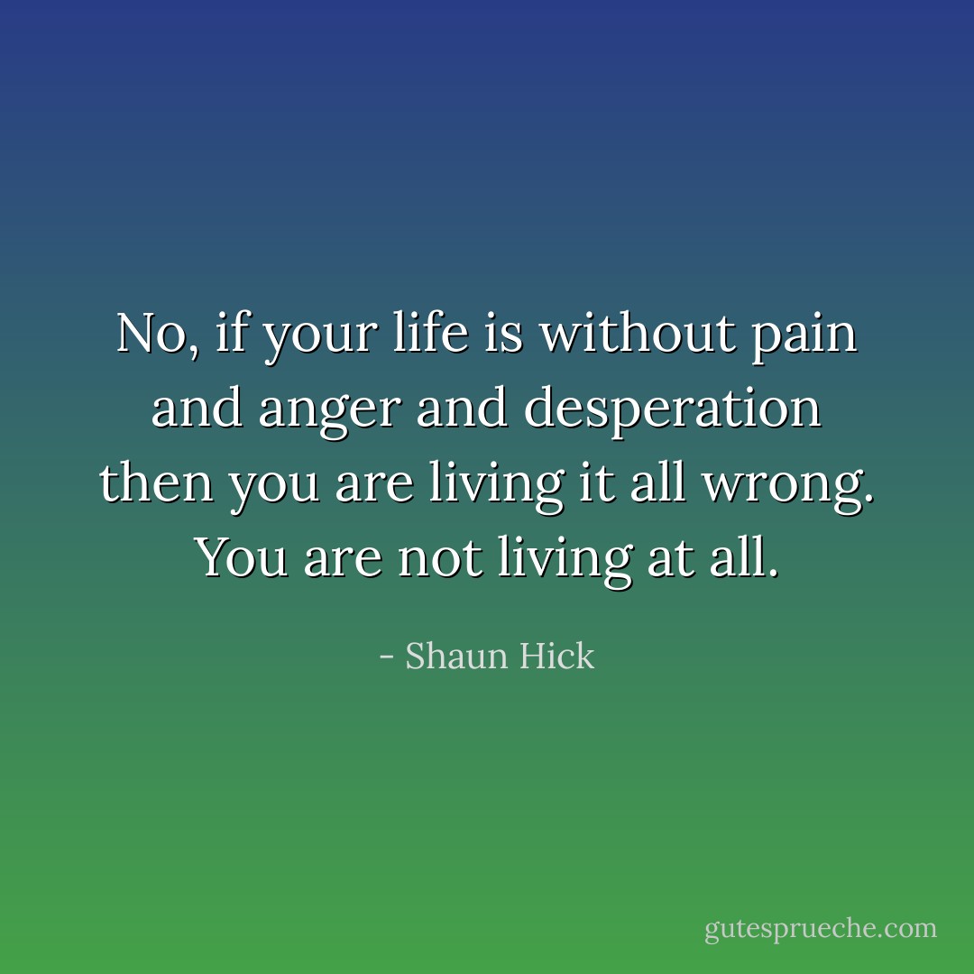 No, if your life is without pain and anger and desperation then you are living it all wrong. You are not living at all. - Shaun Hick