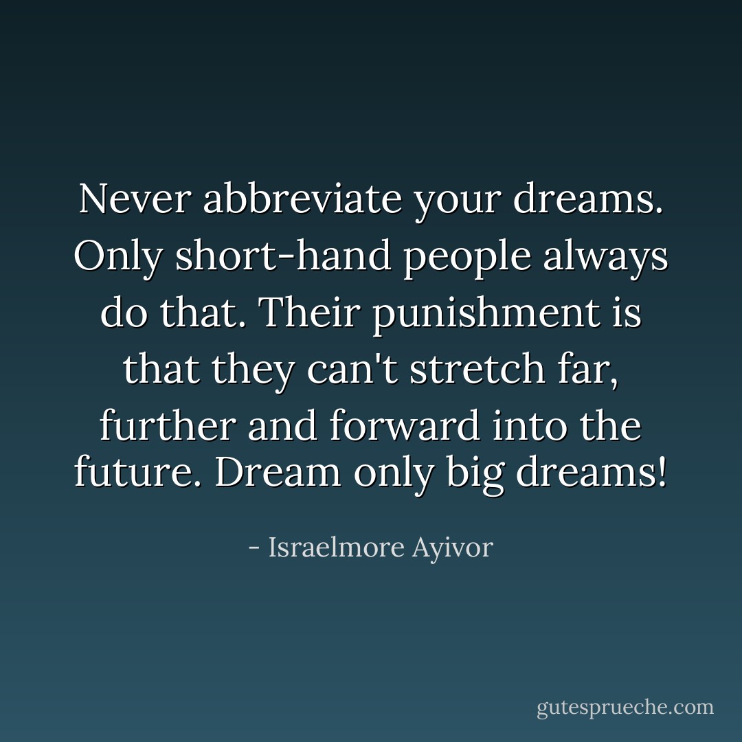 Never abbreviate your dreams. Only short-hand people always do that. Their punishment is that they can't stretch far, further and forward into the future. Dream only big dreams! - Israelmore Ayivor
