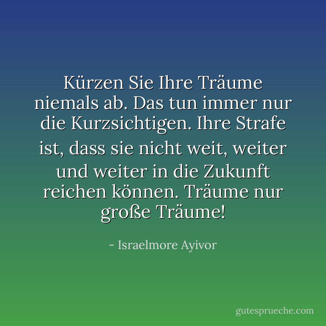 Kürzen Sie Ihre Träume niemals ab. Das tun immer nur die Kurzsichtigen. Ihre Strafe ist, dass sie nicht weit, weiter und weiter in die Zukunft reichen können. Träume nur große Träume! - Israelmore Ayivor<