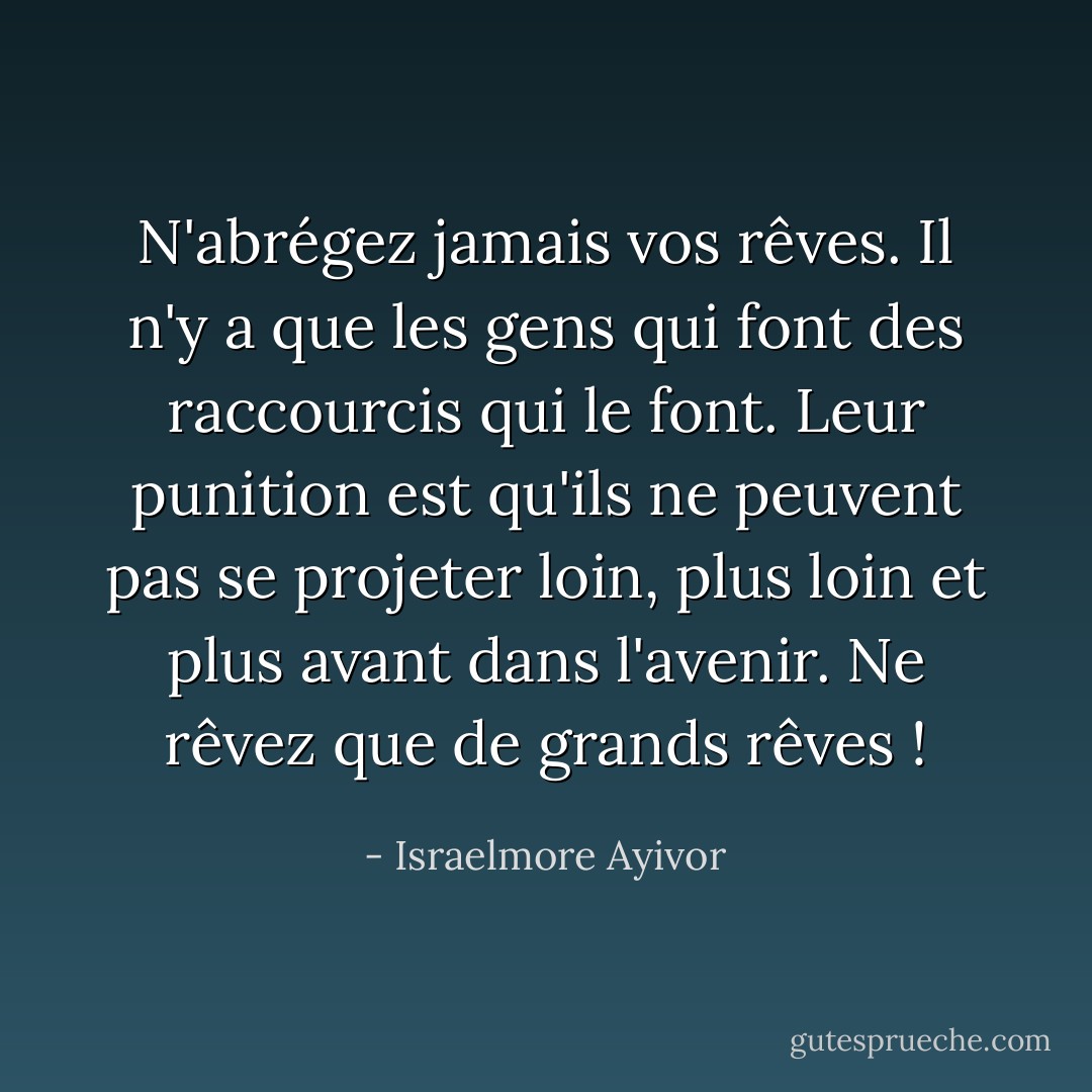 N'abrégez jamais vos rêves. Il n'y a que les gens qui font des raccourcis qui le font. Leur punition est qu'ils ne peuvent pas se projeter loin, plus loin et plus avant dans l'avenir. Ne rêvez que de grands rêves ! - Israelmore Ayivor