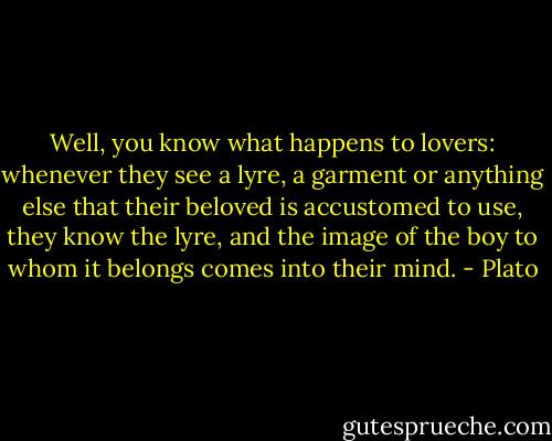 Well, you know what happens to lovers: whenever they see a lyre, a garment or anything else that their beloved is accustomed to use, they know the lyre, and the image of the boy to whom it belongs comes into their mind. - Plato