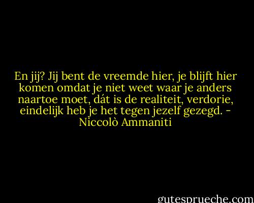 En jij? Jij bent de vreemde hier, je blijft hier komen omdat je niet weet waar je anders naartoe moet, dát is de realiteit, verdorie, eindelijk heb je het tegen jezelf gezegd. - Niccolò Ammaniti
