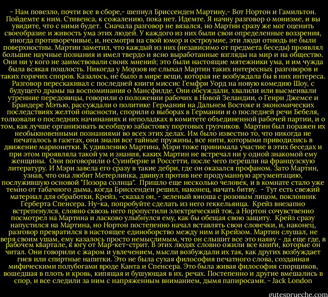 - Нам повезло, почти все в сборе,- шепнул Бриссенден Мартину,- Вот Нортон и Гамильтон. Пойдемте к ним. Стивенса, к сожалению, пока нет. Идемте. Я начну разговор о монизме, и вы увидите, что с ними будет.<br /> Сначала разговор не вязался, но Мартин сразу же мог оценить своеобразие и живость ума этих людей. У каждого из них были свои определенные воззрения, иногда противоречивые, и, несмотря на свой юмор и остроумие, эти люди отнюдь не были поверхностны. Mapтин заметил, что каждый из них (независимо от предмета беседы) проявлял большие научные познания и имел твердо и ясно выработанные взгляды на мир и на общество. Они ни у кого не заимствовали своих мнений; это были настоящие мятежники ума, и им чужда была всякая пошлость. Никогда у Морзов не слыхал Мартин таких интересных разговоров и таких горячих споров. Казалось, не было в мире вещи, которая не возбуждала бы в них интереса. Разговор перескакивал с последней книги миссис Гемфри Уорд на новую комедию Шоу, с будущего драмы на воспоминания о Мансфилде. Они обсуждали, хвалили или высмеивали утренние передовицы, говорили о положении рабочих в Новой Зеландии, о Генри Джемсе и Брандере Мэтью, рассуждали о политике Германии на Дальнем Востоке и экономических последствиях желтой опасности, спорили о выборах в Германии и о последней речи Бебеля, толковали о последних начинаниях и неполадках в комитете объединенной рабочей партии, и о том, как лучше организовать всеобщую забастовку портовых грузчиков.<br /> Мартин был поражен их необыкновенными познаниями во всех этих делах. Им было известно то, что никогда не печаталось в газетах, они знали все тайные пружины, все нити, которыми приводились в движение марионетки. К удивлению Мартина, Мэри тоже принимала участие в этих беседах и при этом проявляла такой ум и знания, каких Мартин не встречал ни у одной знакомой ему женщины.<br /> Они поговорили о Суинберне и Россетти, после чего перешли на французскую литературу. И Мэри завела его сразу в такие дебри, где он оказался профаном. Зато Мартин, узнав, что она любит Метерлинка, двинул против нее продуманную аргументацию, послужившую основой "Позора солнца".<br /> Пришло еще несколько человек, и в комнате стало уже темно от табачного дыма, когда Бриссенден решил, наконец, начать битву.<br /> - Тут есть свежий материал для обработки, Крейз, -сказал он, - зеленый юноша с розовым лицом, поклонник Герберта Спенсера. Ну-ка, попробуйте сделать из него геккельянца.<br /> Крейз внезапно встрепенулся, словно сквозь него пропустили электрический ток, а Нортон сочувственно посмотрел на Мартина и ласково улыбнулся ему, как бы обещая свою защиту.<br /> Крейз сразу напустился на Мартина, но Нортон постепенно начал вставлять свои словечки, и, наконец, разговор превратился в настоящее единоборство между ним и Крейзом. Мартин слушал, не веря своим ушам, ему казалось просто немыслимым, что он слышит все это наяву - да еще где, в рабочем квартале, к югу от Мар-кет-стрит. В этих людях словно ожили все книги, которые он читал. Они говорили с жаром и увлечением, мысли возбуждали их так, как других возбуждает гнев или спиртные напитки. Это не была сухая философия печатного слова, созданная мифическими полубогами вроде Канта и Спенсера. Это была живая философия спорщиков, вошедшая в плоть и кровь, кипящая и бушующая в их. речах. Постепенно и другие вмешались в спор, и все следили за ним с напряженным вниманием, дымя папиросами. - Jack London