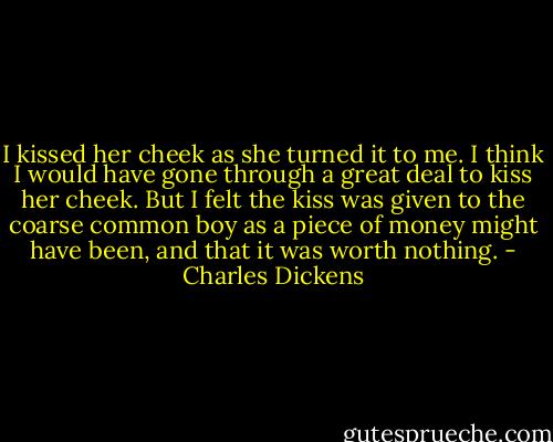 I kissed her cheek as she turned it to me. I think I would have gone through a great deal to kiss her cheek. But I felt the kiss was given to the coarse common boy as a piece of money might have been, and that it was worth nothing. - Charles Dickens