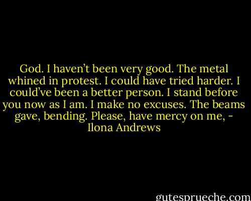 God. I haven’t been very good.<br />The metal whined in protest.<br />I could have tried harder. I could’ve been a better person. I stand before you now as I am. I make no excuses.<br />The beams gave, bending.<br />Please, have mercy on me, - Ilona Andrews