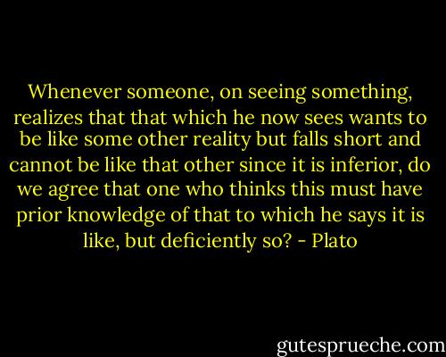 Whenever someone, on seeing something, realizes that that which he now sees wants to be like some other reality but falls short and cannot be like that other since it is inferior, do we agree that one who thinks this must have prior knowledge of that to which he says it is like, but deficiently so? - Plato