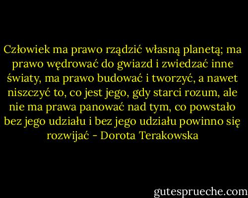 Człowiek ma prawo rządzić własną planetą; ma prawo wędrować do gwiazd i zwiedzać inne światy, ma prawo budować i tworzyć, a nawet niszczyć to, co jest jego, gdy starci rozum, ale nie ma prawa panować nad tym, co powstało bez jego udziału i bez jego udziału powinno się rozwijać - Dorota Terakowska