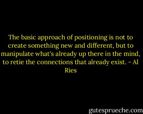 The basic approach of positioning is not to create something new and different, but to manipulate what's already up there in the mind, to retie the connections that already exist. - Al Ries
