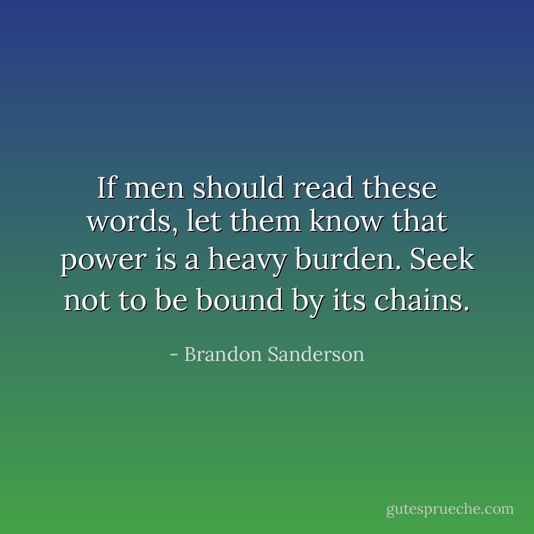 If men should read these words, let them know that power is a heavy burden. Seek not to be bound by its chains. - Brandon Sanderson