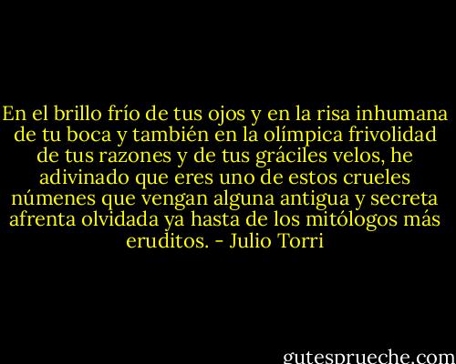 En el brillo frío de tus ojos y en la risa inhumana de tu boca y también en la olímpica frivolidad de tus razones y de tus gráciles velos, he adivinado que eres uno de estos crueles númenes que vengan alguna antigua y secreta afrenta olvidada ya hasta de los mitólogos más eruditos. - Julio Torri