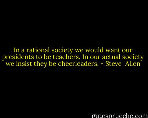 In a rational society we would want our presidents to be teachers. In our actual society we insist they be cheerleaders. - Steve  Allen