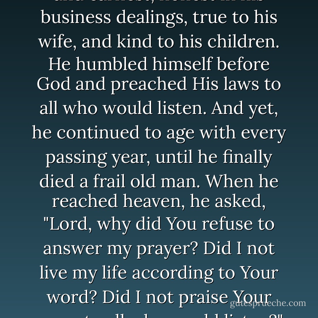 There was once a man who yearned to live forever. Beginning in his youth, he prayed for God to grant him immortality. He was charitable and earnest, honest in his business dealings, true to his wife, and kind to his children. He humbled himself before God and preached His laws to all who would listen. And yet, he continued to age with every passing year, until he finally died a frail old man. When he reached heaven, he asked, "Lord, why did You refuse to answer my prayer? Did I not live my life according to Your word? Did I not praise Your name to all who would listen?" To which God replied, "You did all of these things. And that is why I did not curse you by answering your prayer. - Seth Grahame-Smith