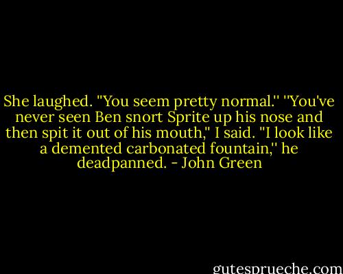 She laughed. ''You seem pretty normal.''<br />''You've never seen Ben snort Sprite up his nose and then spit it out of his mouth,'' I said.<br />''I look like a demented carbonated fountain,'' he deadpanned. - John Green