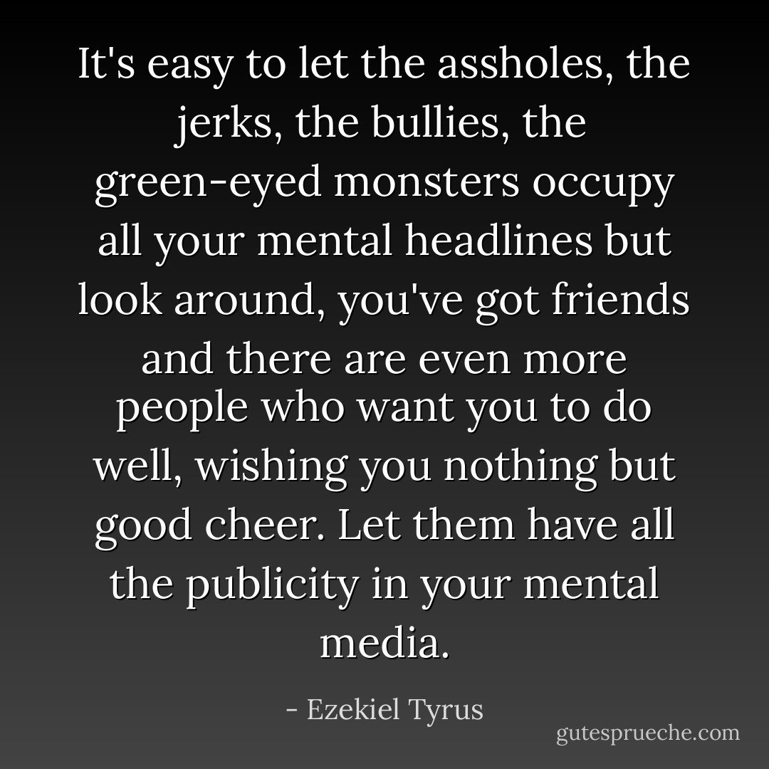 It's easy to let the assholes, the jerks, the bullies, the green-eyed monsters occupy all your mental headlines but look around, you've got friends and there are even more people who want you to do well, wishing you nothing but good cheer. Let them have all the publicity in your mental media. - Ezekiel Tyrus