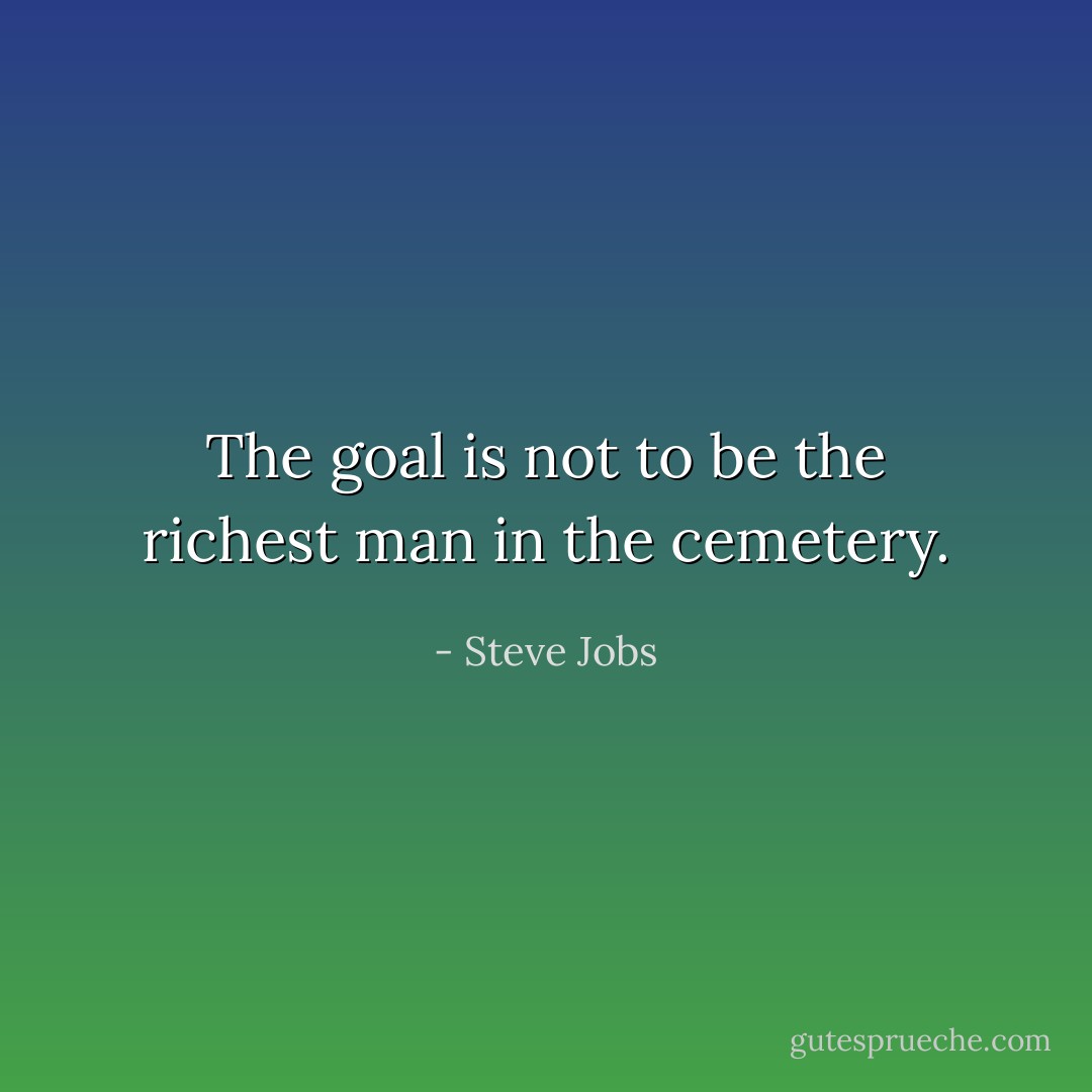 The goal is not to be the richest man in the cemetery. - Steve Jobs
