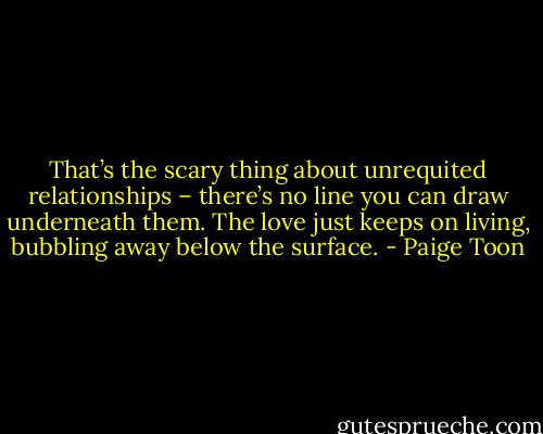 That’s the scary thing about unrequited relationships – there’s no line you can draw underneath them. The love just keeps on living, bubbling away below the surface. - Paige Toon
