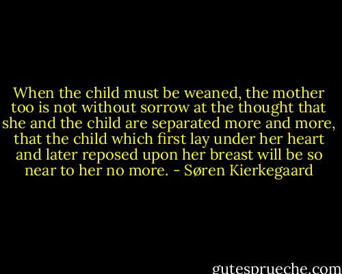 When the child must be weaned, the mother too is not without sorrow at the thought that she and the child are separated more and more, that the child which first lay under her heart and later reposed upon her breast will be so near to her no more. - Søren Kierkegaard