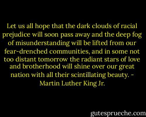 Let us all hope that the dark clouds of racial prejudice will soon pass away and the deep fog of misunderstanding will be lifted from our fear-drenched communities, and in some not too distant tomorrow the radiant stars of love and brotherhood will shine over our great nation with all their scintillating beauty. - Martin Luther King Jr.