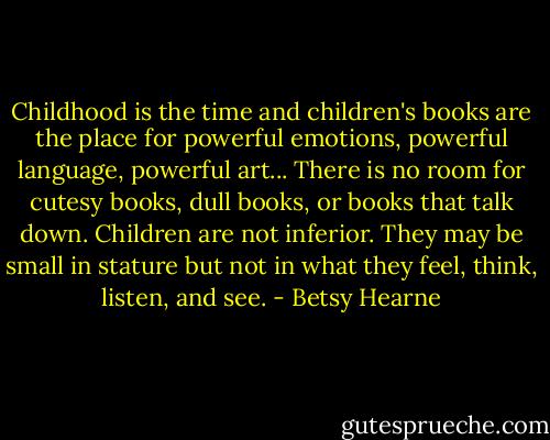 Childhood is the time and children's books are the place for powerful emotions, powerful language, powerful art... There is no room for cutesy books, dull books, or books that talk down. Children are not inferior. They may be small in stature but not in what they feel, think, listen, and see. - Betsy Hearne