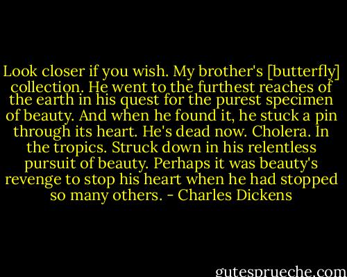Look closer if you wish.<br />My brother's [butterfly] collection.<br />He went to the furthest reaches of the earth in his quest for the purest specimen of beauty.<br />And when he found it, he stuck a pin through its heart.<br />He's dead now.<br />Cholera.<br />In the tropics.<br />Struck down in his relentless pursuit of beauty.<br />Perhaps it was beauty's revenge to stop his heart when he had stopped so many others. - Charles Dickens
