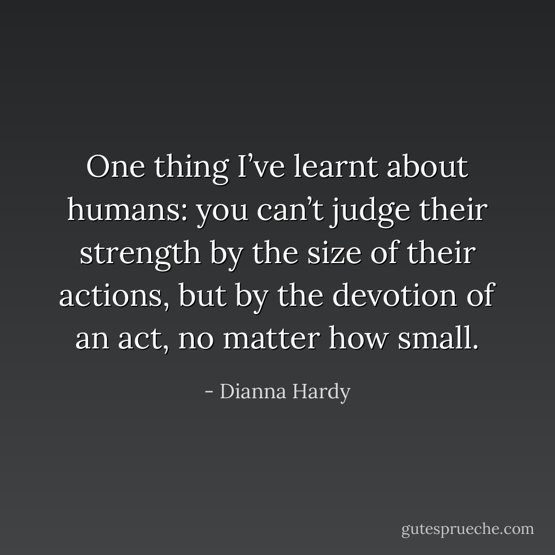 One thing I’ve learnt about humans: you can’t judge their strength by the size of their actions, but by the devotion of an act, no matter how small. - Dianna Hardy