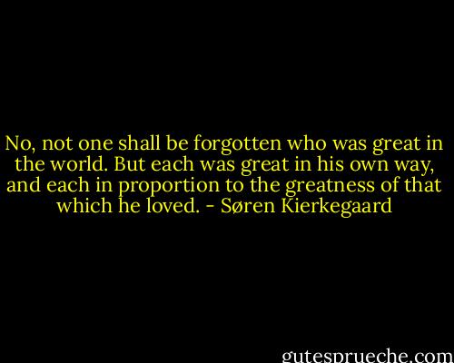 No, not one shall be forgotten who was great in the world. But each was great in his own way, and each in proportion to the greatness of that which he loved. - Søren Kierkegaard