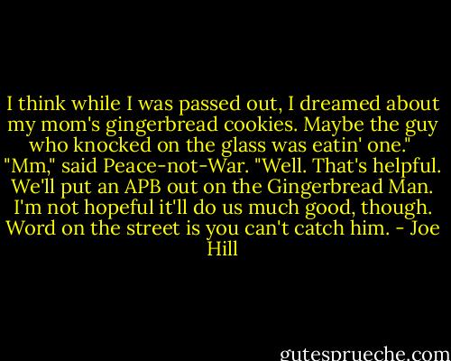 I think while I was passed out, I dreamed about my mom's gingerbread cookies. Maybe the guy who knocked on the glass was eatin' one." <br />"Mm," said Peace-not-War. "Well. That's helpful. We'll put an APB out on the Gingerbread Man. I'm not hopeful it'll do us much good, though. Word on the street is you can't catch him. - Joe Hill