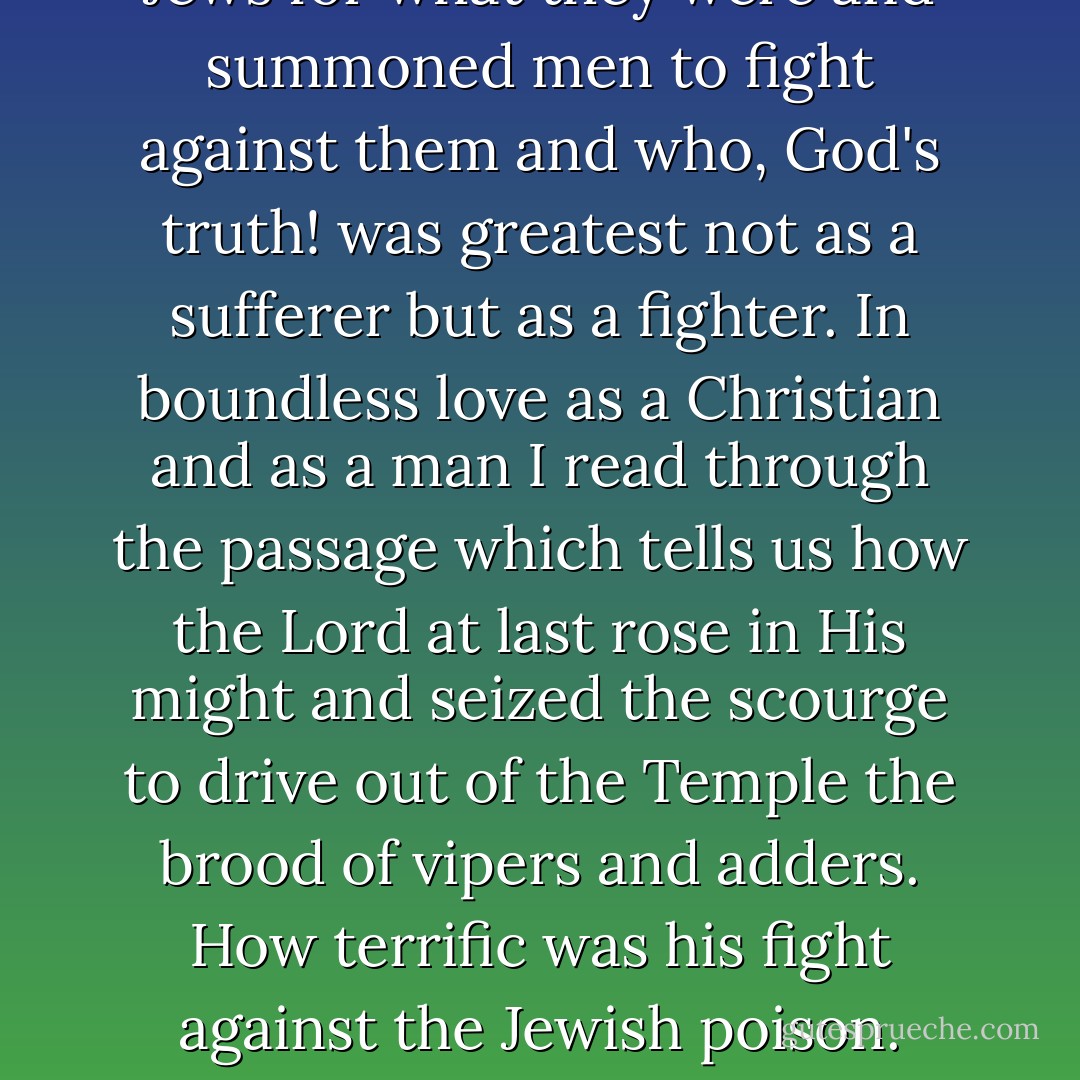 My feeling as a Christian points me to my Lord and Savior as a fighter. It points me to the man who once in loneliness, surrounded only by a few followers, recognized these Jews for what they were and summoned men to fight against them and who, God's truth! was greatest not as a sufferer but as a fighter. In boundless love as a Christian and as a man I read through the passage which tells us how the Lord at last rose in His might and seized the scourge to drive out of the Temple the brood of vipers and adders. How terrific was his fight against the Jewish poison. Today, after two thousand years, with deepest emotion I recognize more profoundly than ever before the fact that it was for this that He had to shed his blood upon the Cross. - Adolf Hitler